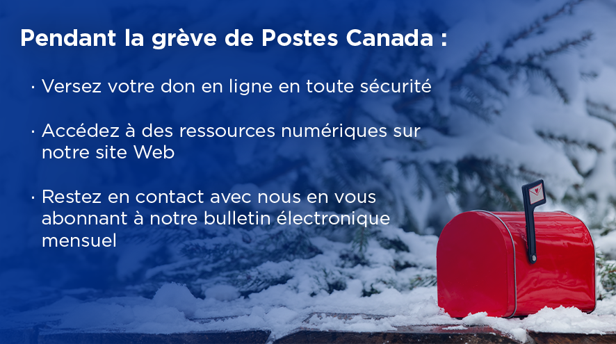 Pendant la grève de Postes Canada : Versez votre don en ligne en toute sécurité, Accédez à des ressources numériques sur notre site Web, Restez en contact avec nous en vous abonnant à notre bulletin électronique mensuel.