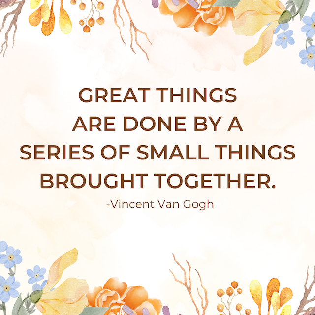 Great things are done by a series of small things brought together. - Vincent Van Gogh